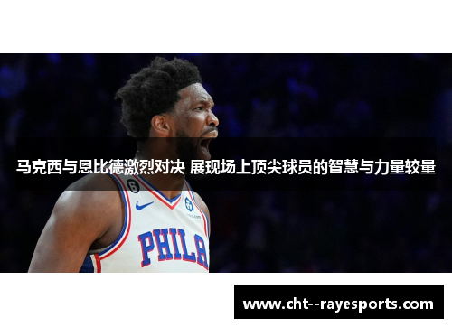 马克西与恩比德激烈对决 展现场上顶尖球员的智慧与力量较量