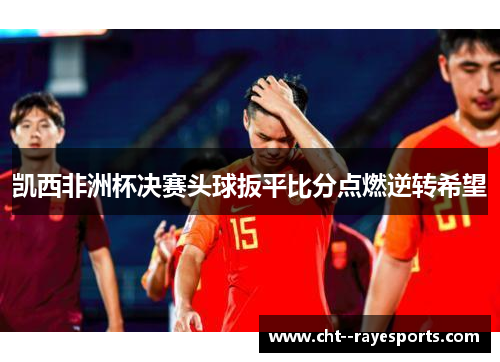 凯西非洲杯决赛头球扳平比分点燃逆转希望 凯西非洲杯决赛头球扳平比分点燃逆转希望