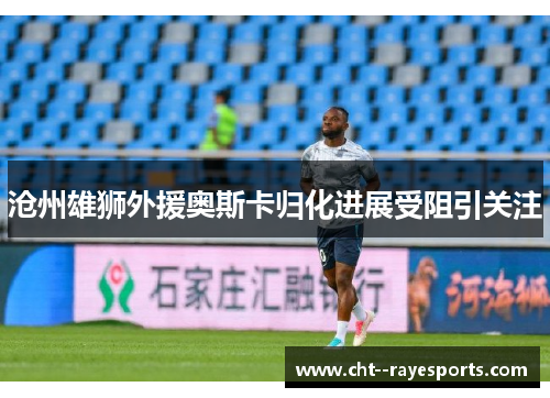 沧州雄狮外援奥斯卡归化进展受阻引关注 沧州雄狮外援奥斯卡归化进展受阻引关注