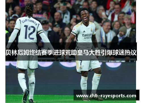 贝林厄姆终结赛季进球荒助皇马大胜引爆球迷热议 贝林厄姆终结赛季进球荒助皇马大胜引爆球迷热议