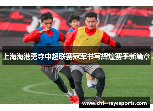 上海海港勇夺中超联赛冠军书写辉煌赛季新篇章 上海海港勇夺中超联赛冠军书写辉煌赛季新篇章