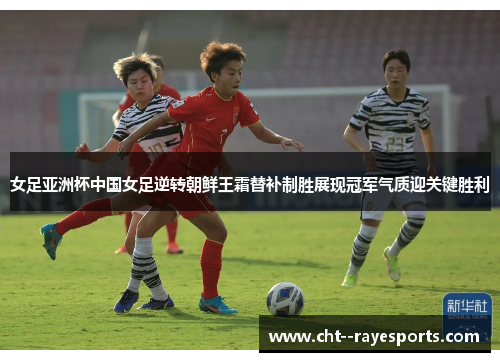 女足亚洲杯中国女足逆转朝鲜王霜替补制胜展现冠军气质迎关键胜利