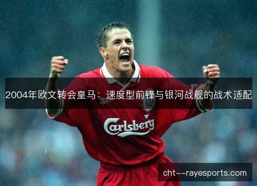 2004年欧文转会皇马：速度型前锋与银河战舰的战术适配